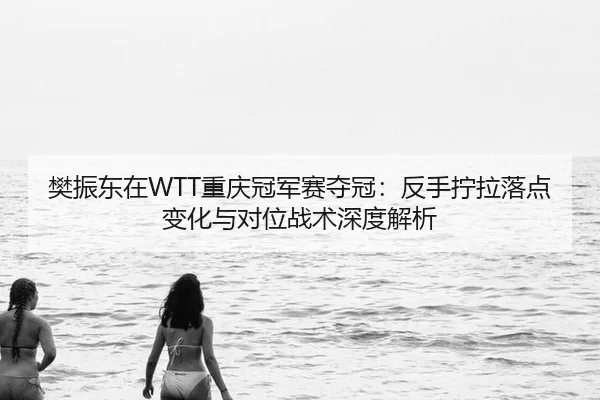 樊振东在WTT重庆冠军赛夺冠：反手拧拉落点变化与对位战术深度解析