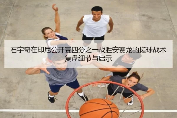 石宇奇在印尼公开赛四分之一战胜安赛龙的搓球战术复盘细节与启示
