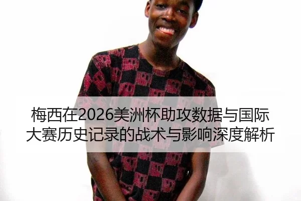 梅西在2026美洲杯助攻数据与国际大赛历史记录的战术与影响深度解析
