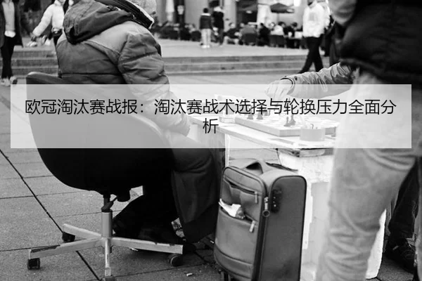 欧冠淘汰赛战报：淘汰赛战术选择与轮换压力全面分析