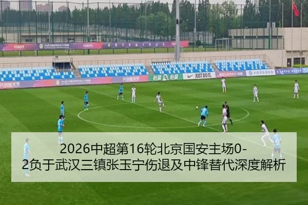 2026中超第16轮北京国安主场0-2负于武汉三镇张玉宁伤退及中锋替代深度解析