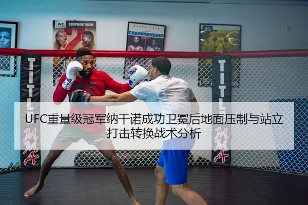 UFC重量级冠军纳干诺成功卫冕后地面压制与站立打击转换战术分析