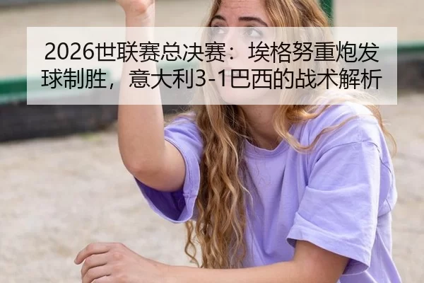 2026世联赛总决赛：埃格努重炮发球制胜，意大利3-1巴西的战术解析